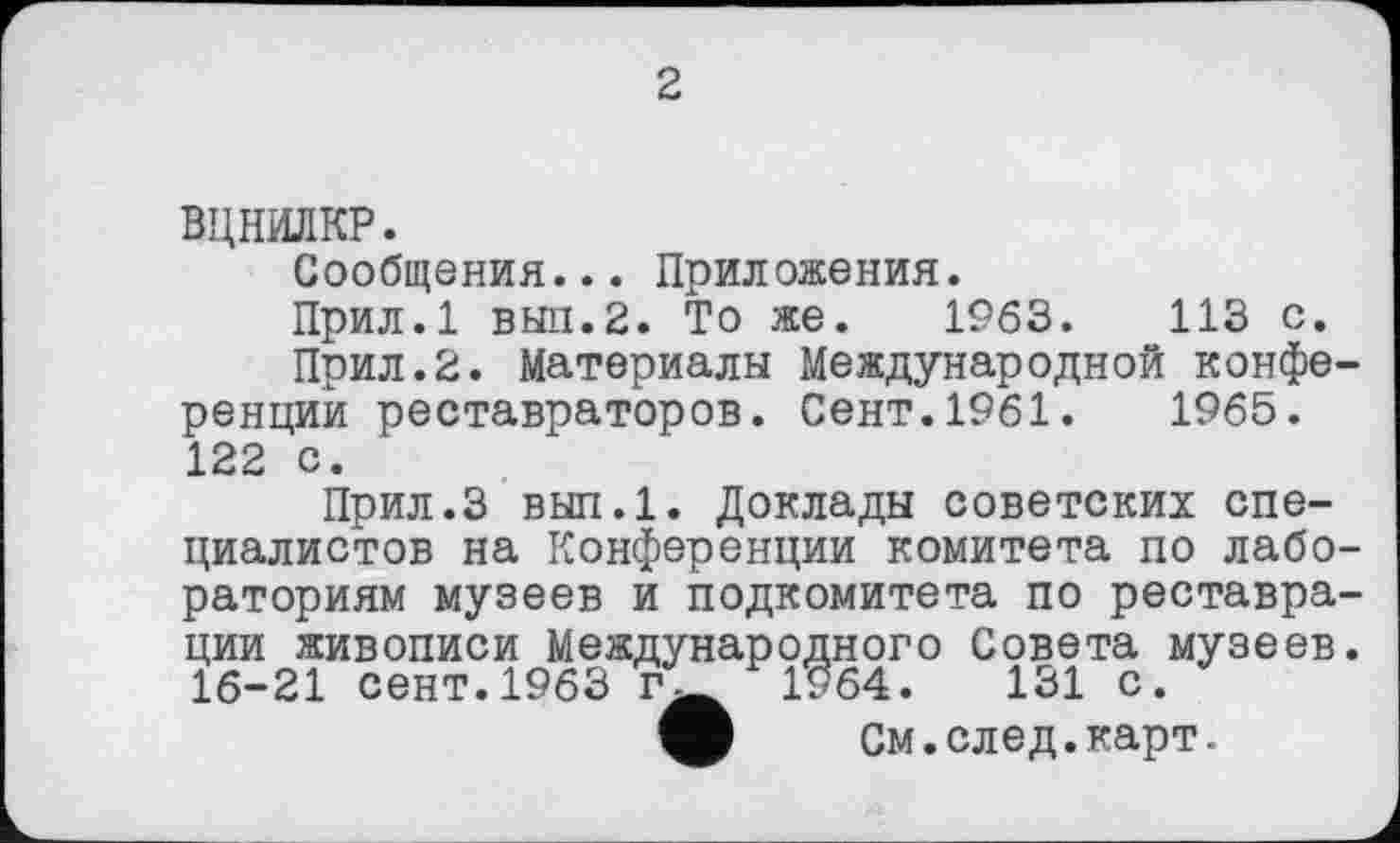 ﻿2
ВЦНИЛКР.
Сообщения... Приложения.
Прил.1 ВЫП.2. То же. 1963.	113 с.
Прил.2. Материалы Международной конференций реставраторов. Сент.1961.	1965.
122 с.
Прил.З вып.1. Доклады советских специалистов на Конференции комитета по лабораториям музеев и подкомитета по реставрации живописи Международного Совета музеев. 16-21 сент.1963	1964.	131 с.
О См.след.карт.